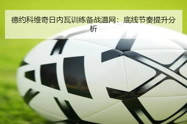 德约科维奇日内瓦训练备战温网：底线节奏提升分析